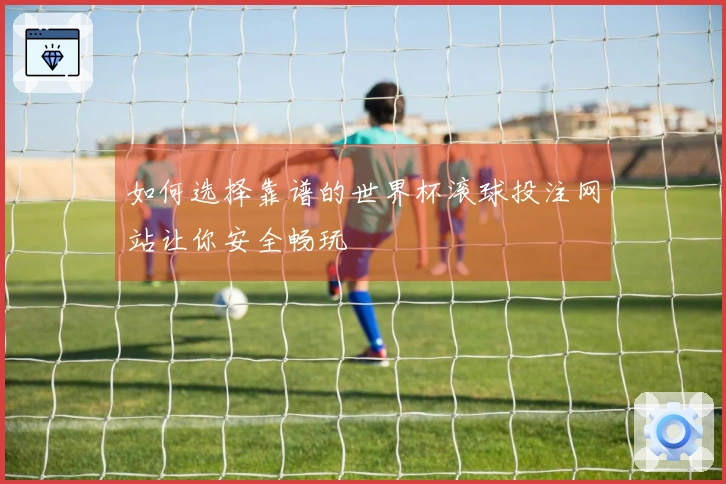 如何选择靠谱的世界杯滚球投注网站让你安全畅玩