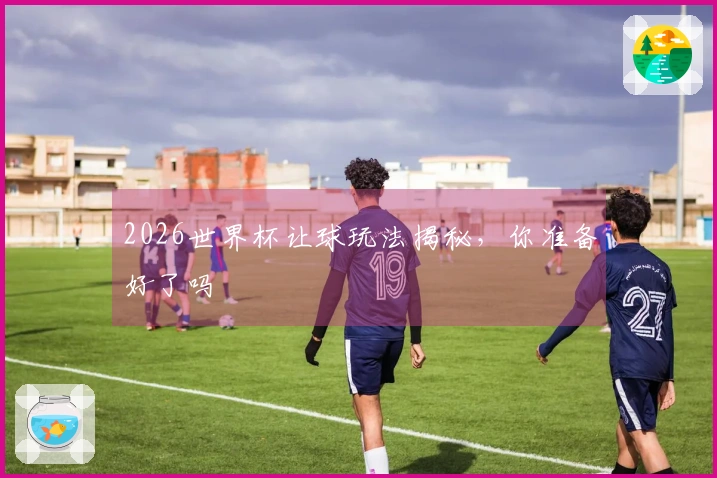 2026世界杯让球玩法揭秘，你准备好了吗